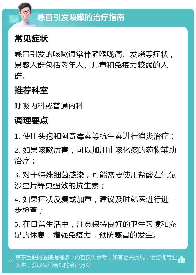 感冒引发咳嗽的治疗指南 常见症状 感冒引发的咳嗽通常伴随喉咙痛、发烧等症状，易感人群包括老年人、儿童和免疫力较弱的人群。 推荐科室 呼吸内科或普通内科 调理要点 1. 使用头孢和阿奇霉素等抗生素进行消炎治疗； 2. 如果咳嗽厉害，可以加用止咳化痰的药物辅助治疗； 3. 对于特殊细菌感染，可能需要使用盐酸左氧氟沙星片等更强效的抗生素； 4. 如果症状反复或加重，建议及时就医进行进一步检查； 5. 在日常生活中，注意保持良好的卫生习惯和充足的休息，增强免疫力，预防感冒的发生。