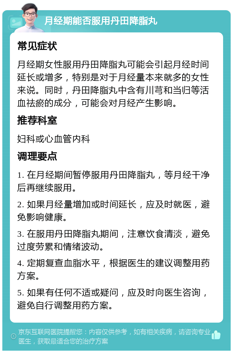 月经期能否服用丹田降脂丸 常见症状 月经期女性服用丹田降脂丸可能会引起月经时间延长或增多，特别是对于月经量本来就多的女性来说。同时，丹田降脂丸中含有川芎和当归等活血祛瘀的成分，可能会对月经产生影响。 推荐科室 妇科或心血管内科 调理要点 1. 在月经期间暂停服用丹田降脂丸，等月经干净后再继续服用。 2. 如果月经量增加或时间延长，应及时就医，避免影响健康。 3. 在服用丹田降脂丸期间，注意饮食清淡，避免过度劳累和情绪波动。 4. 定期复查血脂水平，根据医生的建议调整用药方案。 5. 如果有任何不适或疑问，应及时向医生咨询，避免自行调整用药方案。