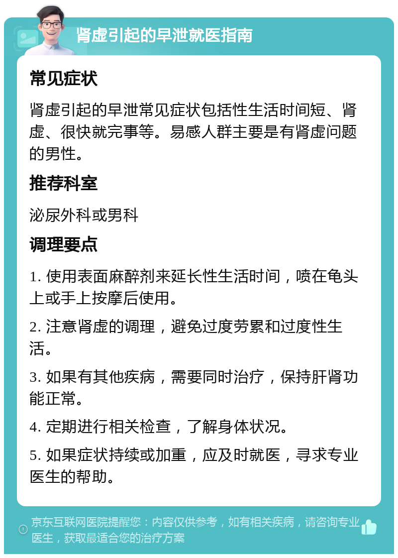 肾虚引起的早泄就医指南 常见症状 肾虚引起的早泄常见症状包括性生活时间短、肾虚、很快就完事等。易感人群主要是有肾虚问题的男性。 推荐科室 泌尿外科或男科 调理要点 1. 使用表面麻醉剂来延长性生活时间，喷在龟头上或手上按摩后使用。 2. 注意肾虚的调理，避免过度劳累和过度性生活。 3. 如果有其他疾病，需要同时治疗，保持肝肾功能正常。 4. 定期进行相关检查，了解身体状况。 5. 如果症状持续或加重，应及时就医，寻求专业医生的帮助。