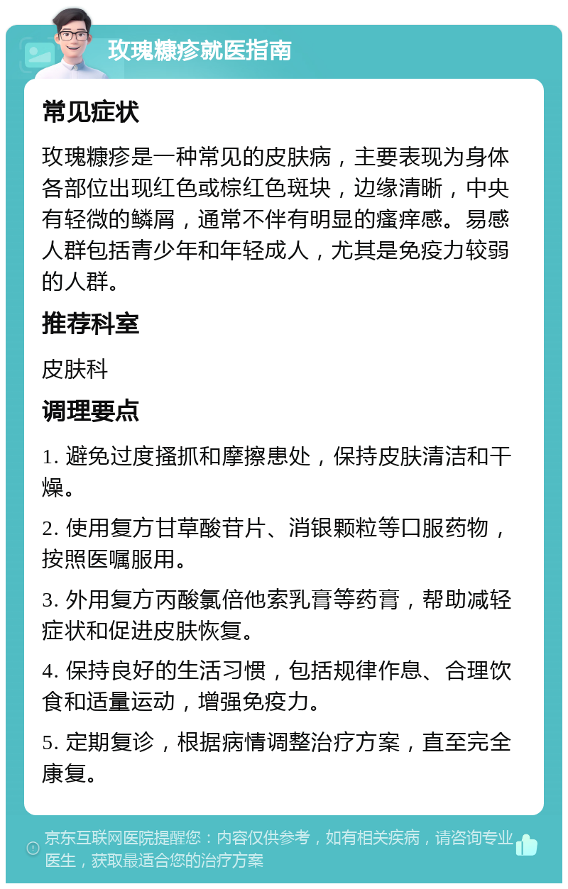 玫瑰糠疹就医指南 常见症状 玫瑰糠疹是一种常见的皮肤病，主要表现为身体各部位出现红色或棕红色斑块，边缘清晰，中央有轻微的鳞屑，通常不伴有明显的瘙痒感。易感人群包括青少年和年轻成人，尤其是免疫力较弱的人群。 推荐科室 皮肤科 调理要点 1. 避免过度搔抓和摩擦患处，保持皮肤清洁和干燥。 2. 使用复方甘草酸苷片、消银颗粒等口服药物，按照医嘱服用。 3. 外用复方丙酸氯倍他索乳膏等药膏，帮助减轻症状和促进皮肤恢复。 4. 保持良好的生活习惯，包括规律作息、合理饮食和适量运动，增强免疫力。 5. 定期复诊，根据病情调整治疗方案，直至完全康复。