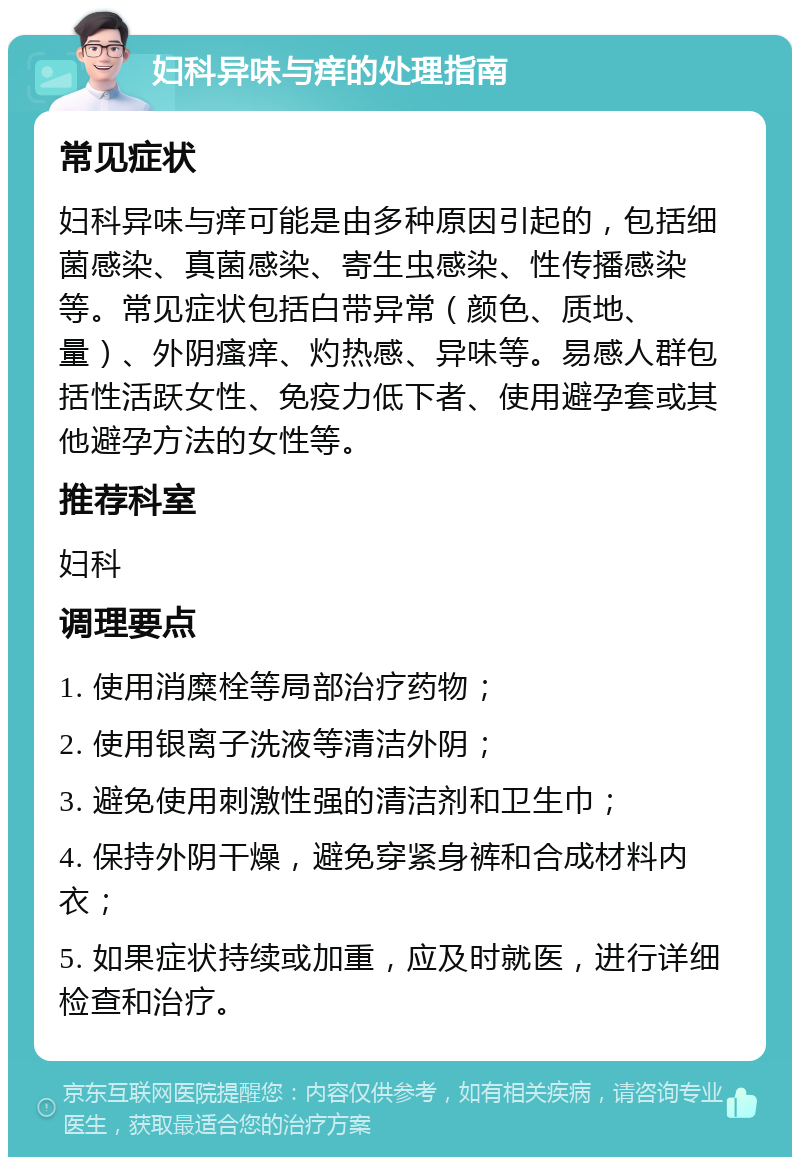 妇科异味与痒的处理指南 常见症状 妇科异味与痒可能是由多种原因引起的，包括细菌感染、真菌感染、寄生虫感染、性传播感染等。常见症状包括白带异常（颜色、质地、量）、外阴瘙痒、灼热感、异味等。易感人群包括性活跃女性、免疫力低下者、使用避孕套或其他避孕方法的女性等。 推荐科室 妇科 调理要点 1. 使用消糜栓等局部治疗药物； 2. 使用银离子洗液等清洁外阴； 3. 避免使用刺激性强的清洁剂和卫生巾； 4. 保持外阴干燥，避免穿紧身裤和合成材料内衣； 5. 如果症状持续或加重，应及时就医，进行详细检查和治疗。