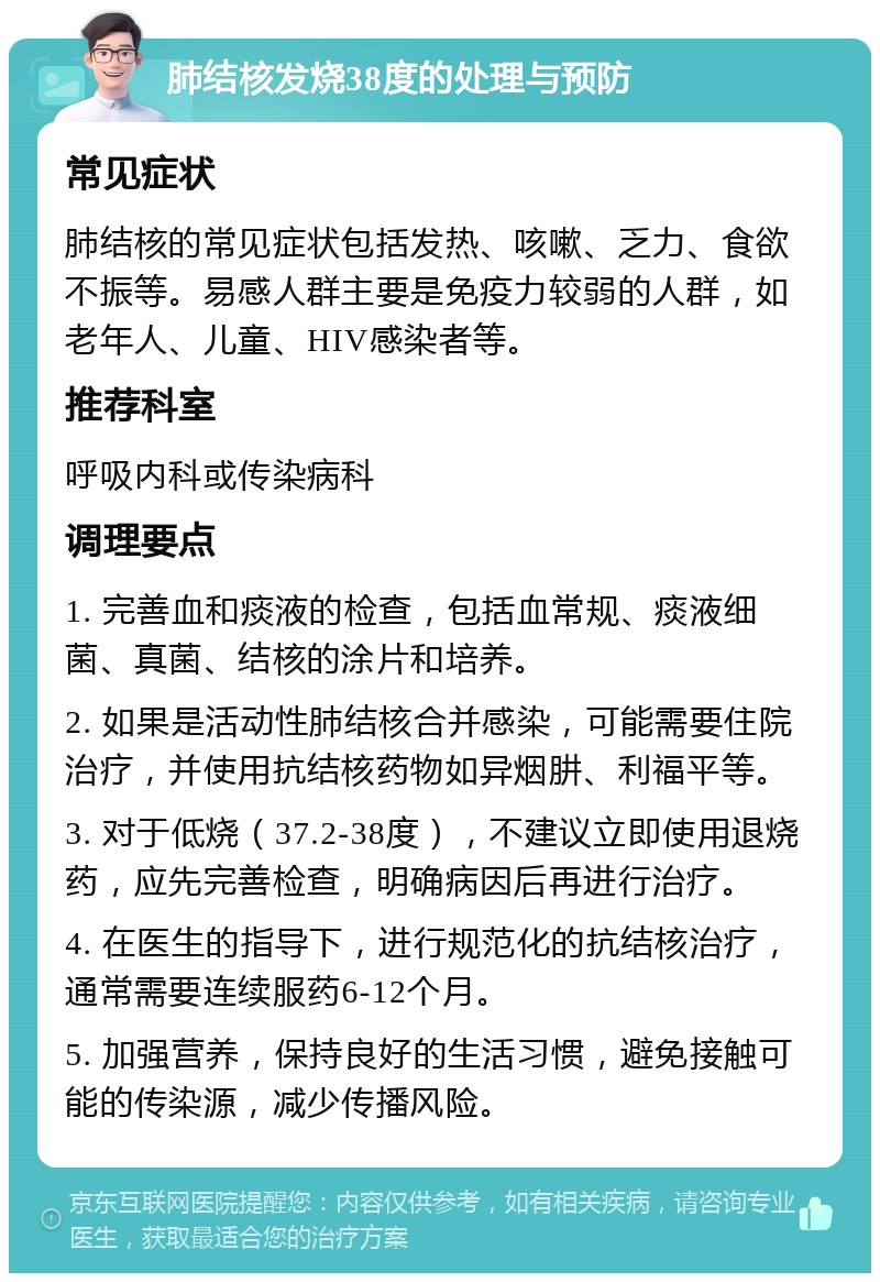 肺结核发烧38度的处理与预防 常见症状 肺结核的常见症状包括发热、咳嗽、乏力、食欲不振等。易感人群主要是免疫力较弱的人群，如老年人、儿童、HIV感染者等。 推荐科室 呼吸内科或传染病科 调理要点 1. 完善血和痰液的检查，包括血常规、痰液细菌、真菌、结核的涂片和培养。 2. 如果是活动性肺结核合并感染，可能需要住院治疗，并使用抗结核药物如异烟肼、利福平等。 3. 对于低烧（37.2-38度），不建议立即使用退烧药，应先完善检查，明确病因后再进行治疗。 4. 在医生的指导下，进行规范化的抗结核治疗，通常需要连续服药6-12个月。 5. 加强营养，保持良好的生活习惯，避免接触可能的传染源，减少传播风险。