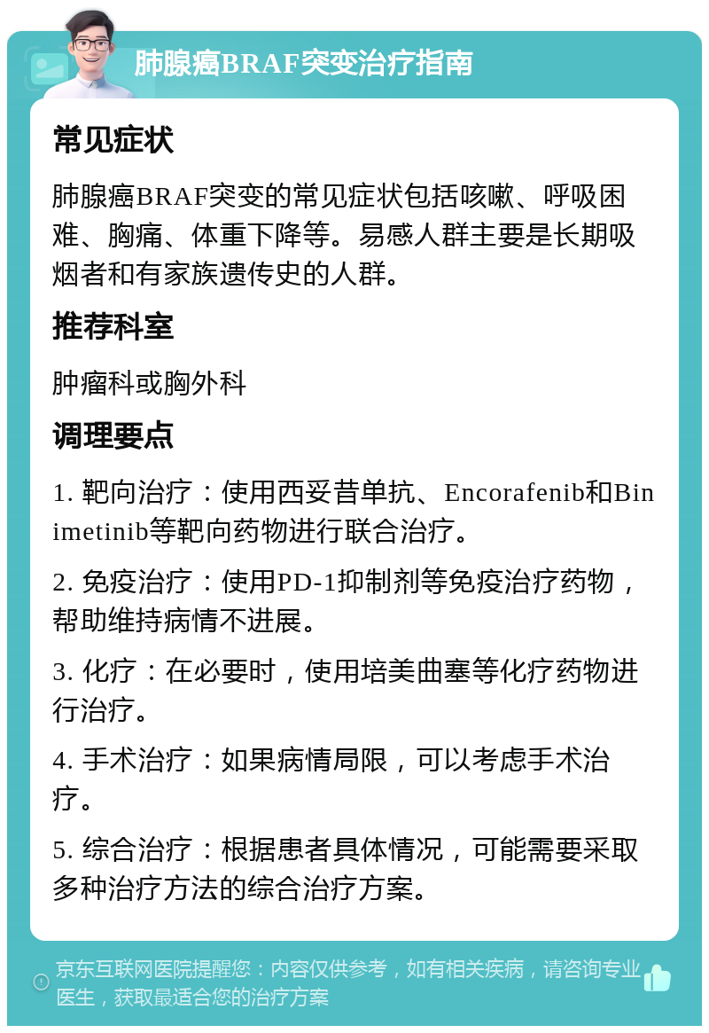 肺腺癌BRAF突变治疗指南 常见症状 肺腺癌BRAF突变的常见症状包括咳嗽、呼吸困难、胸痛、体重下降等。易感人群主要是长期吸烟者和有家族遗传史的人群。 推荐科室 肿瘤科或胸外科 调理要点 1. 靶向治疗：使用西妥昔单抗、Encorafenib和Binimetinib等靶向药物进行联合治疗。 2. 免疫治疗：使用PD-1抑制剂等免疫治疗药物，帮助维持病情不进展。 3. 化疗：在必要时，使用培美曲塞等化疗药物进行治疗。 4. 手术治疗：如果病情局限，可以考虑手术治疗。 5. 综合治疗：根据患者具体情况，可能需要采取多种治疗方法的综合治疗方案。