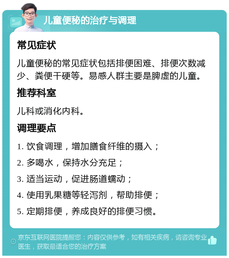 儿童便秘的治疗与调理 常见症状 儿童便秘的常见症状包括排便困难、排便次数减少、粪便干硬等。易感人群主要是脾虚的儿童。 推荐科室 儿科或消化内科。 调理要点 1. 饮食调理，增加膳食纤维的摄入； 2. 多喝水，保持水分充足； 3. 适当运动，促进肠道蠕动； 4. 使用乳果糖等轻泻剂，帮助排便； 5. 定期排便，养成良好的排便习惯。