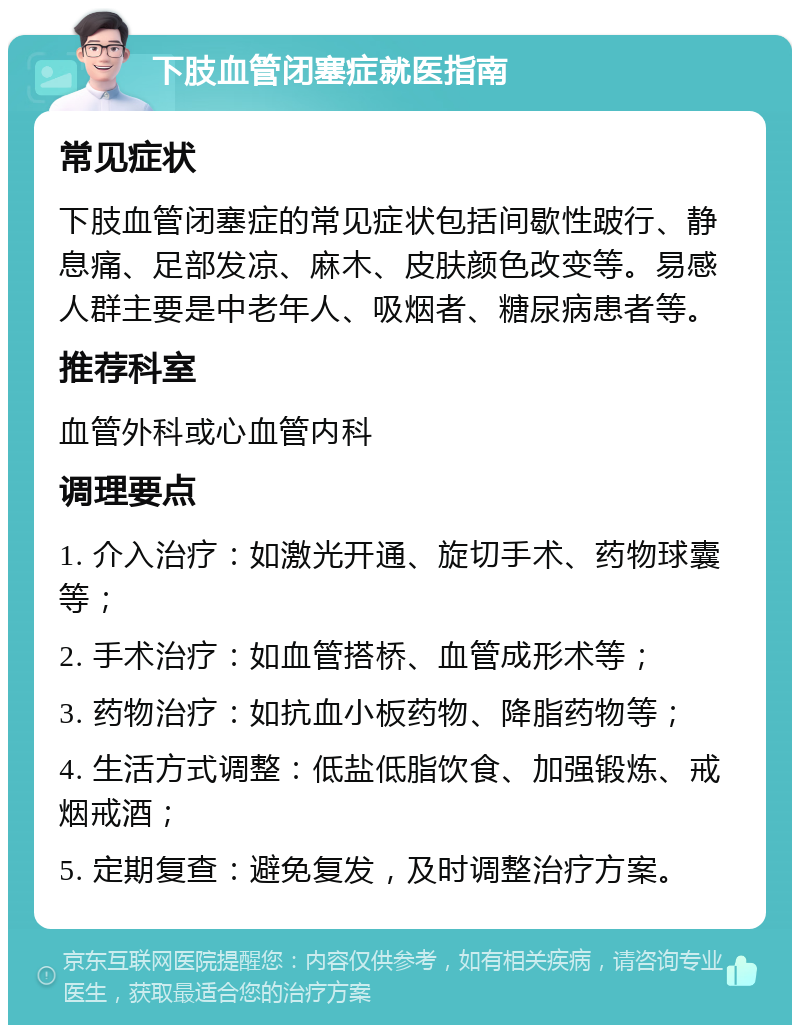 下肢血管闭塞症就医指南 常见症状 下肢血管闭塞症的常见症状包括间歇性跛行、静息痛、足部发凉、麻木、皮肤颜色改变等。易感人群主要是中老年人、吸烟者、糖尿病患者等。 推荐科室 血管外科或心血管内科 调理要点 1. 介入治疗：如激光开通、旋切手术、药物球囊等； 2. 手术治疗：如血管搭桥、血管成形术等； 3. 药物治疗：如抗血小板药物、降脂药物等； 4. 生活方式调整：低盐低脂饮食、加强锻炼、戒烟戒酒； 5. 定期复查：避免复发，及时调整治疗方案。