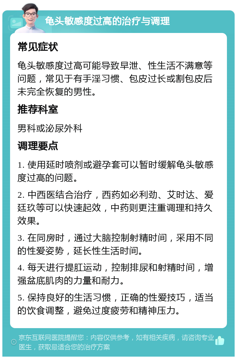 龟头敏感度过高的治疗与调理 常见症状 龟头敏感度过高可能导致早泄、性生活不满意等问题，常见于有手淫习惯、包皮过长或割包皮后未完全恢复的男性。 推荐科室 男科或泌尿外科 调理要点 1. 使用延时喷剂或避孕套可以暂时缓解龟头敏感度过高的问题。 2. 中西医结合治疗，西药如必利劲、艾时达、爱廷玖等可以快速起效，中药则更注重调理和持久效果。 3. 在同房时，通过大脑控制射精时间，采用不同的性爱姿势，延长性生活时间。 4. 每天进行提肛运动，控制排尿和射精时间，增强盆底肌肉的力量和耐力。 5. 保持良好的生活习惯，正确的性爱技巧，适当的饮食调整，避免过度疲劳和精神压力。