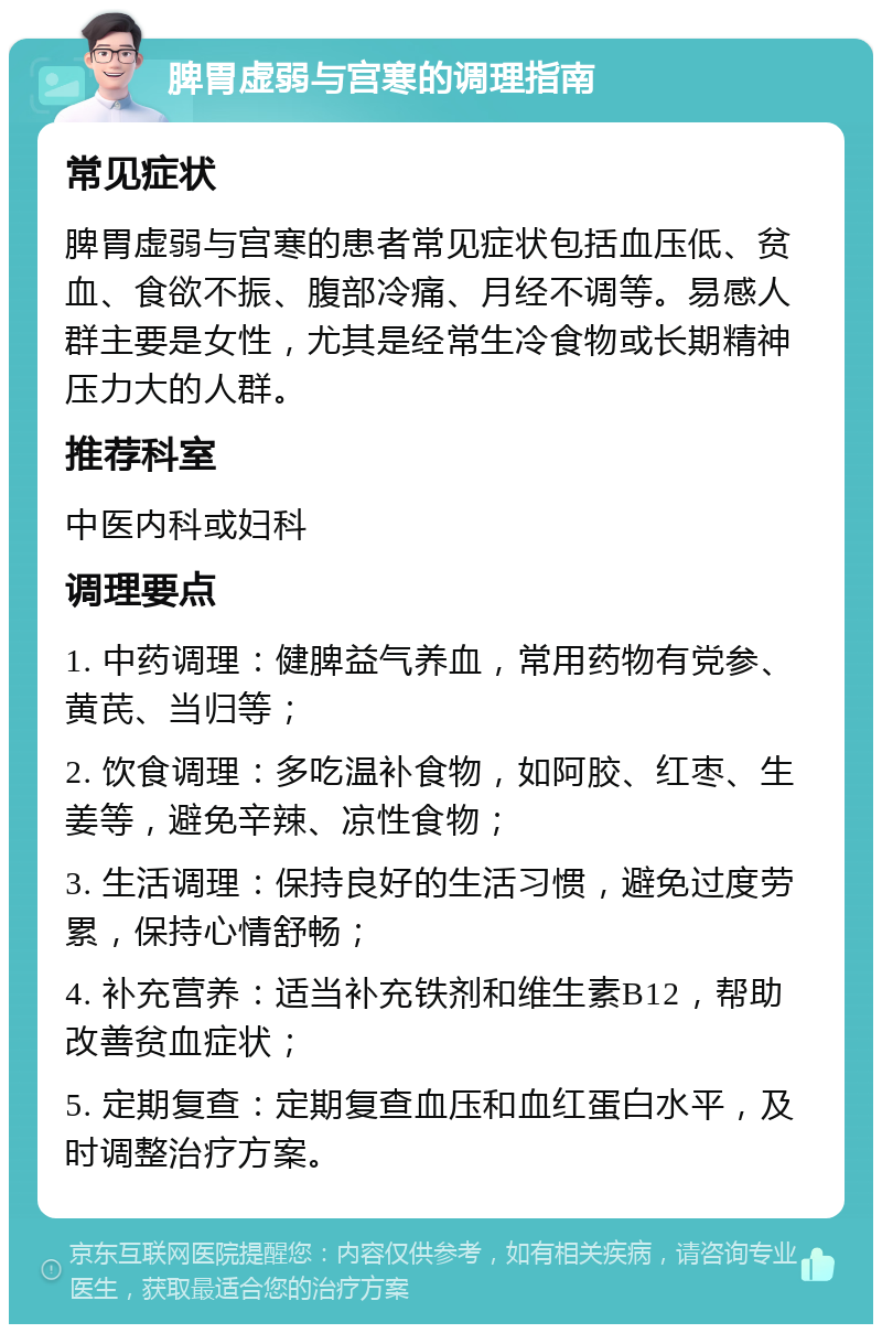 脾胃虚弱与宫寒的调理指南 常见症状 脾胃虚弱与宫寒的患者常见症状包括血压低、贫血、食欲不振、腹部冷痛、月经不调等。易感人群主要是女性，尤其是经常生冷食物或长期精神压力大的人群。 推荐科室 中医内科或妇科 调理要点 1. 中药调理：健脾益气养血，常用药物有党参、黄芪、当归等； 2. 饮食调理：多吃温补食物，如阿胶、红枣、生姜等，避免辛辣、凉性食物； 3. 生活调理：保持良好的生活习惯，避免过度劳累，保持心情舒畅； 4. 补充营养：适当补充铁剂和维生素B12，帮助改善贫血症状； 5. 定期复查：定期复查血压和血红蛋白水平，及时调整治疗方案。