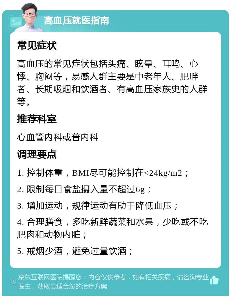 高血压就医指南 常见症状 高血压的常见症状包括头痛、眩晕、耳鸣、心悸、胸闷等，易感人群主要是中老年人、肥胖者、长期吸烟和饮酒者、有高血压家族史的人群等。 推荐科室 心血管内科或普内科 调理要点 1. 控制体重，BMI尽可能控制在<24kg/m2； 2. 限制每日食盐摄入量不超过6g； 3. 增加运动，规律运动有助于降低血压； 4. 合理膳食，多吃新鲜蔬菜和水果，少吃或不吃肥肉和动物内脏； 5. 戒烟少酒，避免过量饮酒；