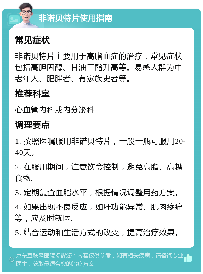 非诺贝特片使用指南 常见症状 非诺贝特片主要用于高脂血症的治疗，常见症状包括高胆固醇、甘油三酯升高等。易感人群为中老年人、肥胖者、有家族史者等。 推荐科室 心血管内科或内分泌科 调理要点 1. 按照医嘱服用非诺贝特片，一般一瓶可服用20-40天。 2. 在服用期间，注意饮食控制，避免高脂、高糖食物。 3. 定期复查血脂水平，根据情况调整用药方案。 4. 如果出现不良反应，如肝功能异常、肌肉疼痛等，应及时就医。 5. 结合运动和生活方式的改变，提高治疗效果。