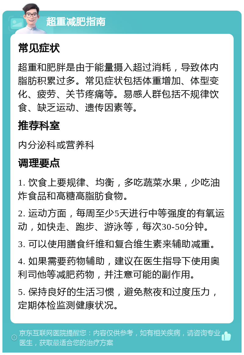 超重减肥指南 常见症状 超重和肥胖是由于能量摄入超过消耗，导致体内脂肪积累过多。常见症状包括体重增加、体型变化、疲劳、关节疼痛等。易感人群包括不规律饮食、缺乏运动、遗传因素等。 推荐科室 内分泌科或营养科 调理要点 1. 饮食上要规律、均衡，多吃蔬菜水果，少吃油炸食品和高糖高脂肪食物。 2. 运动方面，每周至少5天进行中等强度的有氧运动，如快走、跑步、游泳等，每次30-50分钟。 3. 可以使用膳食纤维和复合维生素来辅助减重。 4. 如果需要药物辅助，建议在医生指导下使用奥利司他等减肥药物，并注意可能的副作用。 5. 保持良好的生活习惯，避免熬夜和过度压力，定期体检监测健康状况。