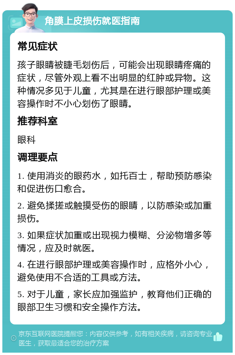 角膜上皮损伤就医指南 常见症状 孩子眼睛被睫毛划伤后，可能会出现眼睛疼痛的症状，尽管外观上看不出明显的红肿或异物。这种情况多见于儿童，尤其是在进行眼部护理或美容操作时不小心划伤了眼睛。 推荐科室 眼科 调理要点 1. 使用消炎的眼药水，如托百士，帮助预防感染和促进伤口愈合。 2. 避免揉搓或触摸受伤的眼睛，以防感染或加重损伤。 3. 如果症状加重或出现视力模糊、分泌物增多等情况，应及时就医。 4. 在进行眼部护理或美容操作时，应格外小心，避免使用不合适的工具或方法。 5. 对于儿童，家长应加强监护，教育他们正确的眼部卫生习惯和安全操作方法。