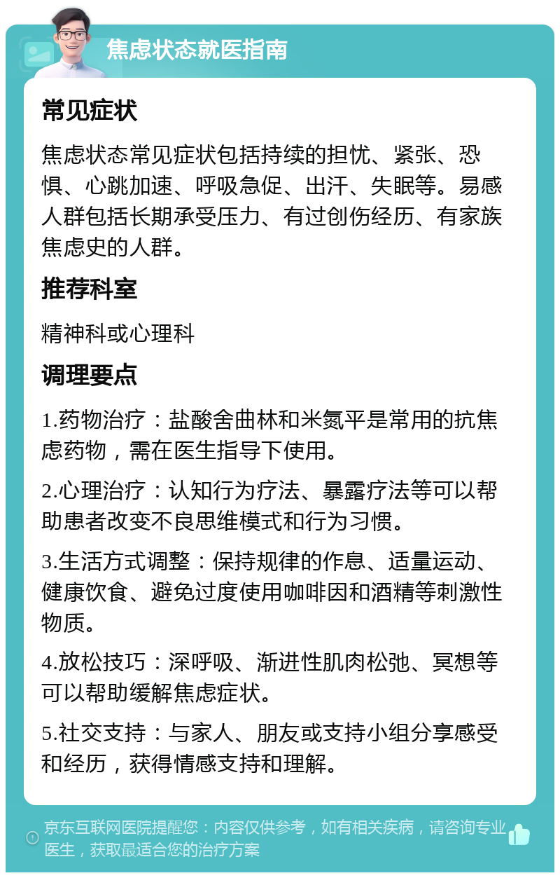 焦虑状态就医指南 常见症状 焦虑状态常见症状包括持续的担忧、紧张、恐惧、心跳加速、呼吸急促、出汗、失眠等。易感人群包括长期承受压力、有过创伤经历、有家族焦虑史的人群。 推荐科室 精神科或心理科 调理要点 1.药物治疗：盐酸舍曲林和米氮平是常用的抗焦虑药物，需在医生指导下使用。 2.心理治疗：认知行为疗法、暴露疗法等可以帮助患者改变不良思维模式和行为习惯。 3.生活方式调整：保持规律的作息、适量运动、健康饮食、避免过度使用咖啡因和酒精等刺激性物质。 4.放松技巧：深呼吸、渐进性肌肉松弛、冥想等可以帮助缓解焦虑症状。 5.社交支持：与家人、朋友或支持小组分享感受和经历，获得情感支持和理解。