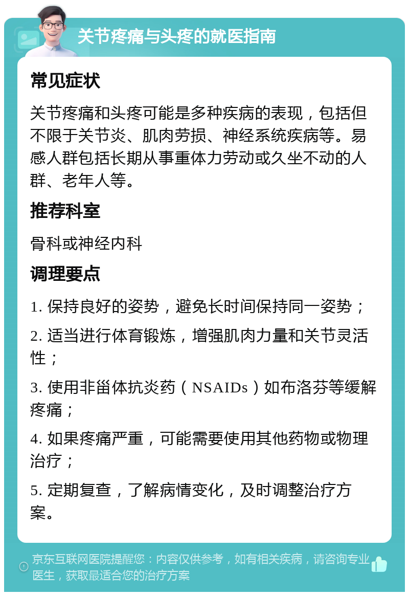 关节疼痛与头疼的就医指南 常见症状 关节疼痛和头疼可能是多种疾病的表现，包括但不限于关节炎、肌肉劳损、神经系统疾病等。易感人群包括长期从事重体力劳动或久坐不动的人群、老年人等。 推荐科室 骨科或神经内科 调理要点 1. 保持良好的姿势，避免长时间保持同一姿势； 2. 适当进行体育锻炼，增强肌肉力量和关节灵活性； 3. 使用非甾体抗炎药（NSAIDs）如布洛芬等缓解疼痛； 4. 如果疼痛严重，可能需要使用其他药物或物理治疗； 5. 定期复查，了解病情变化，及时调整治疗方案。