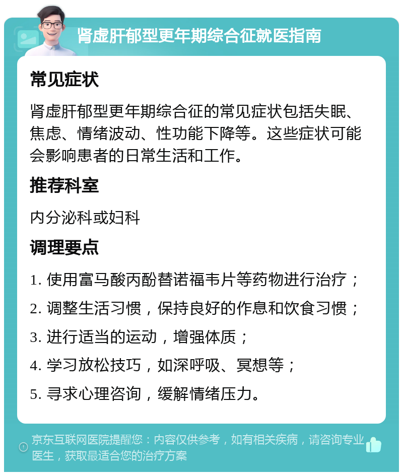 肾虚肝郁型更年期综合征就医指南 常见症状 肾虚肝郁型更年期综合征的常见症状包括失眠、焦虑、情绪波动、性功能下降等。这些症状可能会影响患者的日常生活和工作。 推荐科室 内分泌科或妇科 调理要点 1. 使用富马酸丙酚替诺福韦片等药物进行治疗； 2. 调整生活习惯，保持良好的作息和饮食习惯； 3. 进行适当的运动，增强体质； 4. 学习放松技巧，如深呼吸、冥想等； 5. 寻求心理咨询，缓解情绪压力。