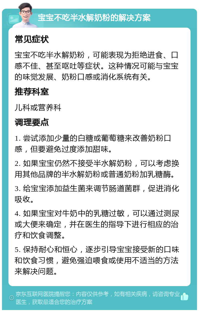 宝宝不吃半水解奶粉的解决方案 常见症状 宝宝不吃半水解奶粉，可能表现为拒绝进食、口感不佳、甚至呕吐等症状。这种情况可能与宝宝的味觉发展、奶粉口感或消化系统有关。 推荐科室 儿科或营养科 调理要点 1. 尝试添加少量的白糖或葡萄糖来改善奶粉口感，但要避免过度添加甜味。 2. 如果宝宝仍然不接受半水解奶粉，可以考虑换用其他品牌的半水解奶粉或普通奶粉加乳糖酶。 3. 给宝宝添加益生菌来调节肠道菌群，促进消化吸收。 4. 如果宝宝对牛奶中的乳糖过敏，可以通过测尿或大便来确定，并在医生的指导下进行相应的治疗和饮食调整。 5. 保持耐心和恒心，逐步引导宝宝接受新的口味和饮食习惯，避免强迫喂食或使用不适当的方法来解决问题。