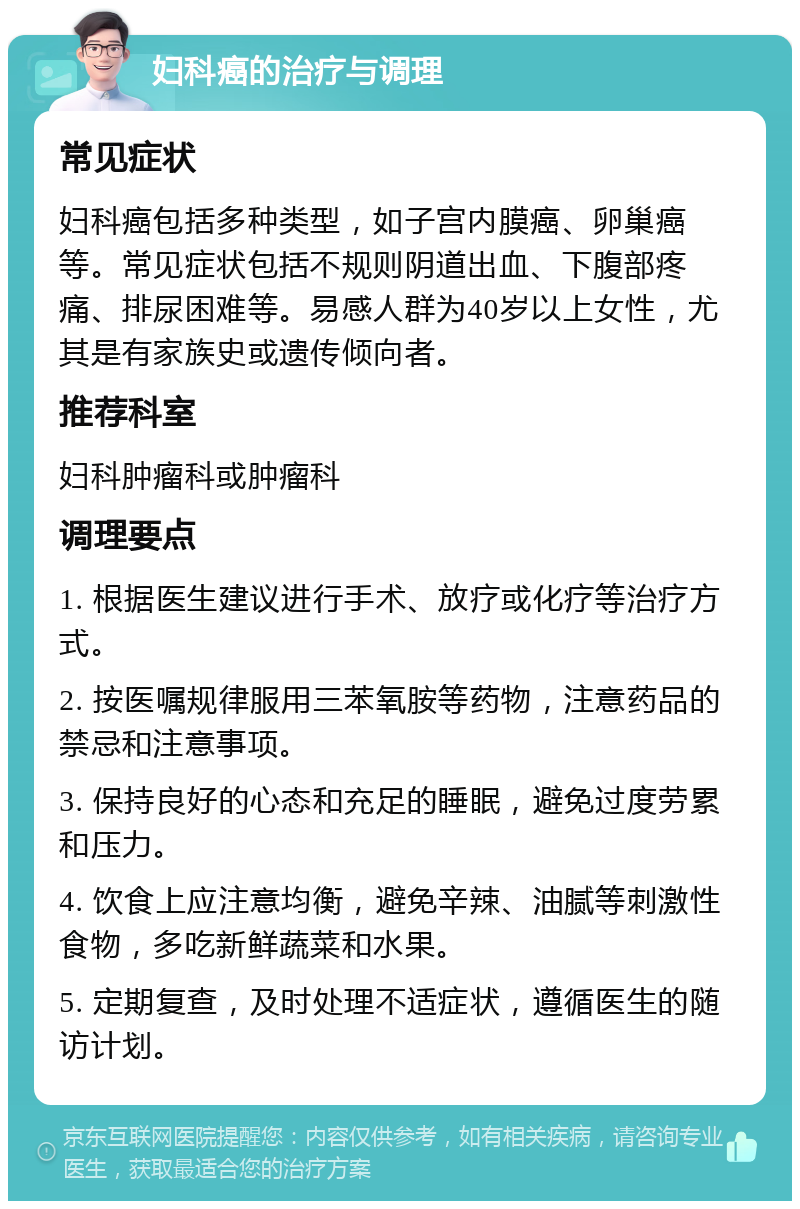 妇科癌的治疗与调理 常见症状 妇科癌包括多种类型，如子宫内膜癌、卵巢癌等。常见症状包括不规则阴道出血、下腹部疼痛、排尿困难等。易感人群为40岁以上女性，尤其是有家族史或遗传倾向者。 推荐科室 妇科肿瘤科或肿瘤科 调理要点 1. 根据医生建议进行手术、放疗或化疗等治疗方式。 2. 按医嘱规律服用三苯氧胺等药物，注意药品的禁忌和注意事项。 3. 保持良好的心态和充足的睡眠，避免过度劳累和压力。 4. 饮食上应注意均衡，避免辛辣、油腻等刺激性食物，多吃新鲜蔬菜和水果。 5. 定期复查，及时处理不适症状，遵循医生的随访计划。