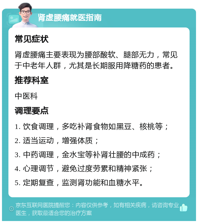 肾虚腰痛就医指南 常见症状 肾虚腰痛主要表现为腰部酸软、腿部无力，常见于中老年人群，尤其是长期服用降糖药的患者。 推荐科室 中医科 调理要点 1. 饮食调理，多吃补肾食物如黑豆、核桃等； 2. 适当运动，增强体质； 3. 中药调理，金水宝等补肾壮腰的中成药； 4. 心理调节，避免过度劳累和精神紧张； 5. 定期复查，监测肾功能和血糖水平。