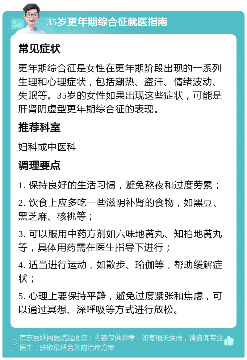 35岁更年期综合征就医指南 常见症状 更年期综合征是女性在更年期阶段出现的一系列生理和心理症状，包括潮热、盗汗、情绪波动、失眠等。35岁的女性如果出现这些症状，可能是肝肾阴虚型更年期综合征的表现。 推荐科室 妇科或中医科 调理要点 1. 保持良好的生活习惯，避免熬夜和过度劳累； 2. 饮食上应多吃一些滋阴补肾的食物，如黑豆、黑芝麻、核桃等； 3. 可以服用中药方剂如六味地黄丸、知柏地黄丸等，具体用药需在医生指导下进行； 4. 适当进行运动，如散步、瑜伽等，帮助缓解症状； 5. 心理上要保持平静，避免过度紧张和焦虑，可以通过冥想、深呼吸等方式进行放松。