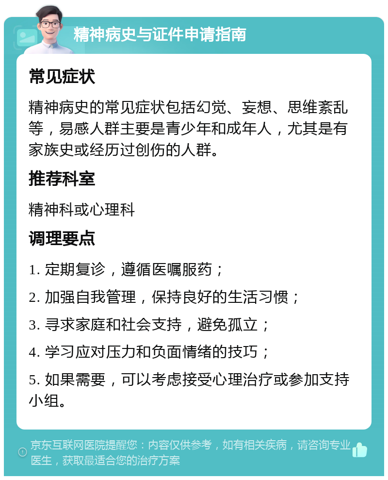 精神病史与证件申请指南 常见症状 精神病史的常见症状包括幻觉、妄想、思维紊乱等，易感人群主要是青少年和成年人，尤其是有家族史或经历过创伤的人群。 推荐科室 精神科或心理科 调理要点 1. 定期复诊，遵循医嘱服药； 2. 加强自我管理，保持良好的生活习惯； 3. 寻求家庭和社会支持，避免孤立； 4. 学习应对压力和负面情绪的技巧； 5. 如果需要，可以考虑接受心理治疗或参加支持小组。