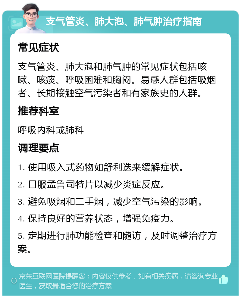 支气管炎、肺大泡、肺气肿治疗指南 常见症状 支气管炎、肺大泡和肺气肿的常见症状包括咳嗽、咳痰、呼吸困难和胸闷。易感人群包括吸烟者、长期接触空气污染者和有家族史的人群。 推荐科室 呼吸内科或肺科 调理要点 1. 使用吸入式药物如舒利迭来缓解症状。 2. 口服孟鲁司特片以减少炎症反应。 3. 避免吸烟和二手烟，减少空气污染的影响。 4. 保持良好的营养状态，增强免疫力。 5. 定期进行肺功能检查和随访，及时调整治疗方案。