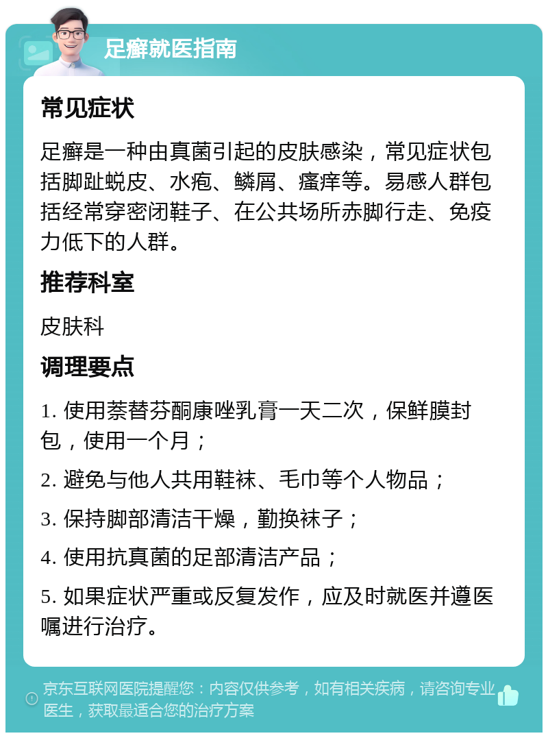 足癣就医指南 常见症状 足癣是一种由真菌引起的皮肤感染，常见症状包括脚趾蜕皮、水疱、鳞屑、瘙痒等。易感人群包括经常穿密闭鞋子、在公共场所赤脚行走、免疫力低下的人群。 推荐科室 皮肤科 调理要点 1. 使用萘替芬酮康唑乳膏一天二次，保鲜膜封包，使用一个月； 2. 避免与他人共用鞋袜、毛巾等个人物品； 3. 保持脚部清洁干燥，勤换袜子； 4. 使用抗真菌的足部清洁产品； 5. 如果症状严重或反复发作，应及时就医并遵医嘱进行治疗。