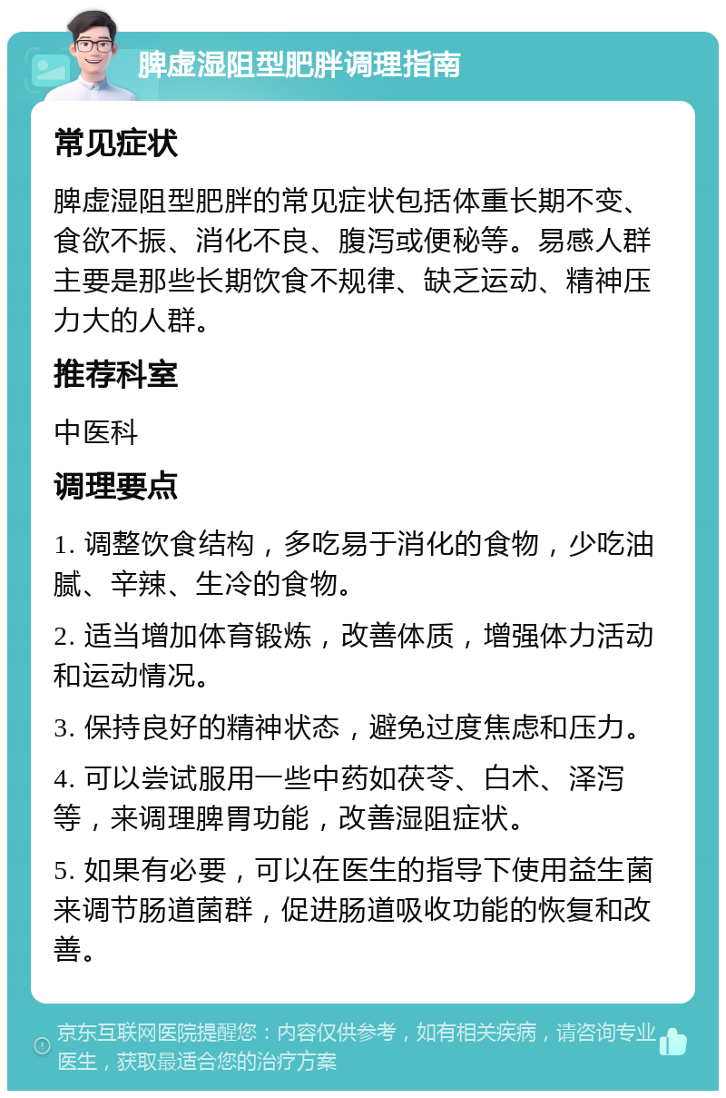 脾虚湿阻型肥胖调理指南 常见症状 脾虚湿阻型肥胖的常见症状包括体重长期不变、食欲不振、消化不良、腹泻或便秘等。易感人群主要是那些长期饮食不规律、缺乏运动、精神压力大的人群。 推荐科室 中医科 调理要点 1. 调整饮食结构，多吃易于消化的食物，少吃油腻、辛辣、生冷的食物。 2. 适当增加体育锻炼，改善体质，增强体力活动和运动情况。 3. 保持良好的精神状态，避免过度焦虑和压力。 4. 可以尝试服用一些中药如茯苓、白术、泽泻等，来调理脾胃功能，改善湿阻症状。 5. 如果有必要，可以在医生的指导下使用益生菌来调节肠道菌群，促进肠道吸收功能的恢复和改善。