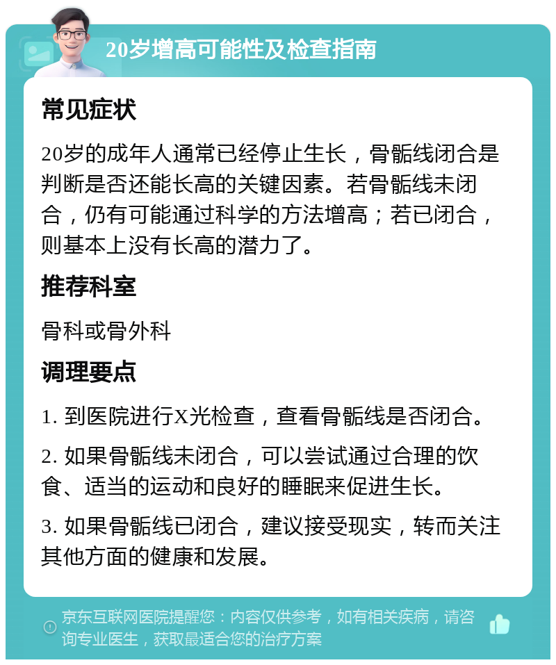 20岁增高可能性及检查指南 常见症状 20岁的成年人通常已经停止生长，骨骺线闭合是判断是否还能长高的关键因素。若骨骺线未闭合，仍有可能通过科学的方法增高；若已闭合，则基本上没有长高的潜力了。 推荐科室 骨科或骨外科 调理要点 1. 到医院进行X光检查，查看骨骺线是否闭合。 2. 如果骨骺线未闭合，可以尝试通过合理的饮食、适当的运动和良好的睡眠来促进生长。 3. 如果骨骺线已闭合，建议接受现实，转而关注其他方面的健康和发展。