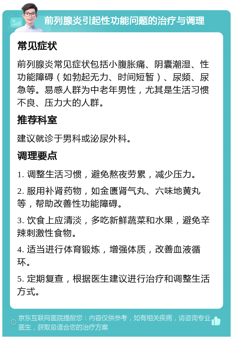 前列腺炎引起性功能问题的治疗与调理 常见症状 前列腺炎常见症状包括小腹胀痛、阴囊潮湿、性功能障碍（如勃起无力、时间短暂）、尿频、尿急等。易感人群为中老年男性，尤其是生活习惯不良、压力大的人群。 推荐科室 建议就诊于男科或泌尿外科。 调理要点 1. 调整生活习惯，避免熬夜劳累，减少压力。 2. 服用补肾药物，如金匮肾气丸、六味地黄丸等，帮助改善性功能障碍。 3. 饮食上应清淡，多吃新鲜蔬菜和水果，避免辛辣刺激性食物。 4. 适当进行体育锻炼，增强体质，改善血液循环。 5. 定期复查，根据医生建议进行治疗和调整生活方式。