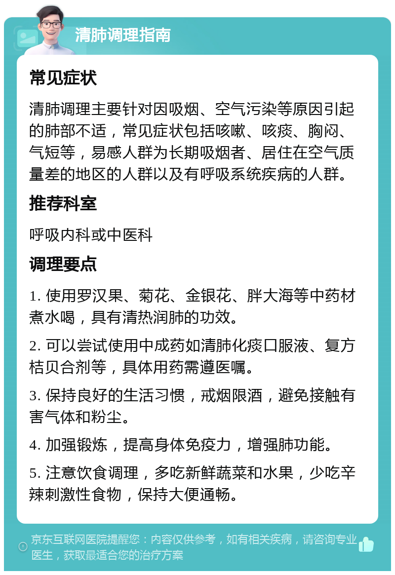 清肺调理指南 常见症状 清肺调理主要针对因吸烟、空气污染等原因引起的肺部不适，常见症状包括咳嗽、咳痰、胸闷、气短等，易感人群为长期吸烟者、居住在空气质量差的地区的人群以及有呼吸系统疾病的人群。 推荐科室 呼吸内科或中医科 调理要点 1. 使用罗汉果、菊花、金银花、胖大海等中药材煮水喝，具有清热润肺的功效。 2. 可以尝试使用中成药如清肺化痰口服液、复方桔贝合剂等，具体用药需遵医嘱。 3. 保持良好的生活习惯，戒烟限酒，避免接触有害气体和粉尘。 4. 加强锻炼，提高身体免疫力，增强肺功能。 5. 注意饮食调理，多吃新鲜蔬菜和水果，少吃辛辣刺激性食物，保持大便通畅。