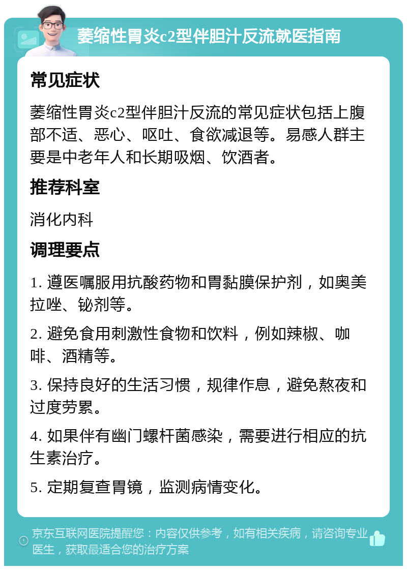 萎缩性胃炎c2型伴胆汁反流就医指南 常见症状 萎缩性胃炎c2型伴胆汁反流的常见症状包括上腹部不适、恶心、呕吐、食欲减退等。易感人群主要是中老年人和长期吸烟、饮酒者。 推荐科室 消化内科 调理要点 1. 遵医嘱服用抗酸药物和胃黏膜保护剂，如奥美拉唑、铋剂等。 2. 避免食用刺激性食物和饮料，例如辣椒、咖啡、酒精等。 3. 保持良好的生活习惯，规律作息，避免熬夜和过度劳累。 4. 如果伴有幽门螺杆菌感染，需要进行相应的抗生素治疗。 5. 定期复查胃镜，监测病情变化。