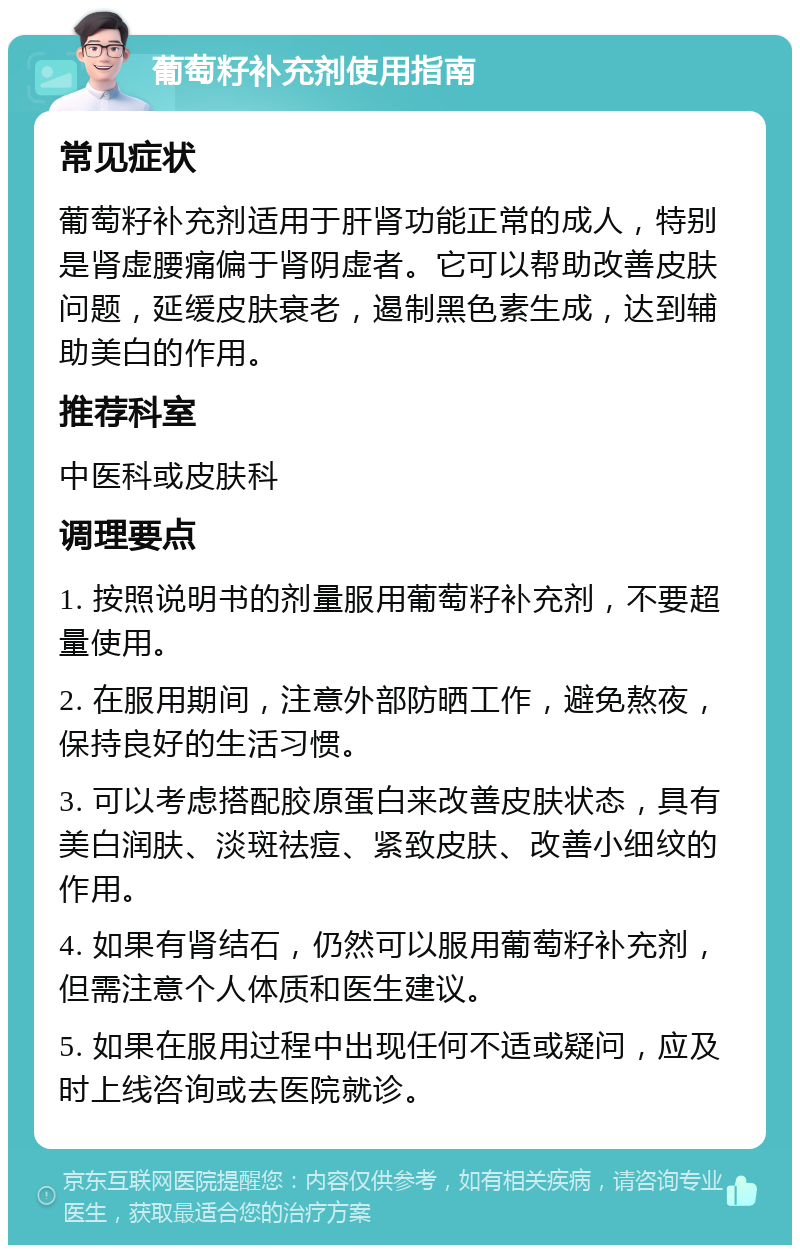 葡萄籽补充剂使用指南 常见症状 葡萄籽补充剂适用于肝肾功能正常的成人，特别是肾虚腰痛偏于肾阴虚者。它可以帮助改善皮肤问题，延缓皮肤衰老，遏制黑色素生成，达到辅助美白的作用。 推荐科室 中医科或皮肤科 调理要点 1. 按照说明书的剂量服用葡萄籽补充剂，不要超量使用。 2. 在服用期间，注意外部防晒工作，避免熬夜，保持良好的生活习惯。 3. 可以考虑搭配胶原蛋白来改善皮肤状态，具有美白润肤、淡斑祛痘、紧致皮肤、改善小细纹的作用。 4. 如果有肾结石，仍然可以服用葡萄籽补充剂，但需注意个人体质和医生建议。 5. 如果在服用过程中出现任何不适或疑问，应及时上线咨询或去医院就诊。