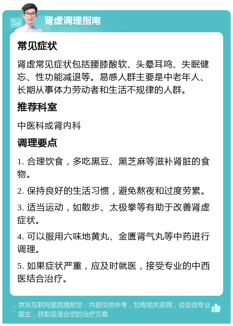 肾虚调理指南 常见症状 肾虚常见症状包括腰膝酸软、头晕耳鸣、失眠健忘、性功能减退等。易感人群主要是中老年人、长期从事体力劳动者和生活不规律的人群。 推荐科室 中医科或肾内科 调理要点 1. 合理饮食，多吃黑豆、黑芝麻等滋补肾脏的食物。 2. 保持良好的生活习惯，避免熬夜和过度劳累。 3. 适当运动，如散步、太极拳等有助于改善肾虚症状。 4. 可以服用六味地黄丸、金匮肾气丸等中药进行调理。 5. 如果症状严重，应及时就医，接受专业的中西医结合治疗。