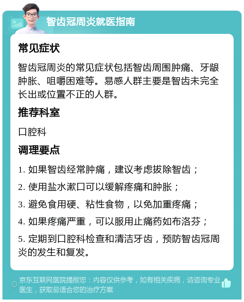 智齿冠周炎就医指南 常见症状 智齿冠周炎的常见症状包括智齿周围肿痛、牙龈肿胀、咀嚼困难等。易感人群主要是智齿未完全长出或位置不正的人群。 推荐科室 口腔科 调理要点 1. 如果智齿经常肿痛，建议考虑拔除智齿； 2. 使用盐水漱口可以缓解疼痛和肿胀； 3. 避免食用硬、粘性食物，以免加重疼痛； 4. 如果疼痛严重，可以服用止痛药如布洛芬； 5. 定期到口腔科检查和清洁牙齿，预防智齿冠周炎的发生和复发。