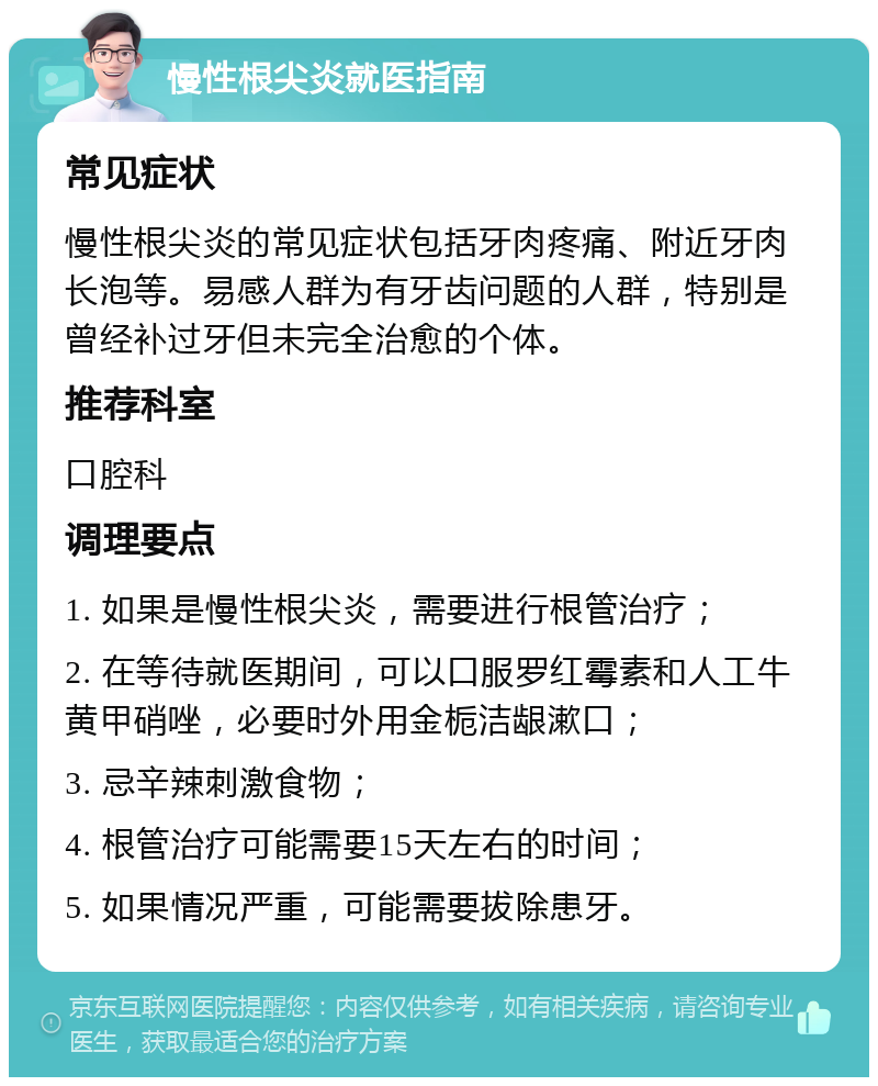 慢性根尖炎就医指南 常见症状 慢性根尖炎的常见症状包括牙肉疼痛、附近牙肉长泡等。易感人群为有牙齿问题的人群，特别是曾经补过牙但未完全治愈的个体。 推荐科室 口腔科 调理要点 1. 如果是慢性根尖炎，需要进行根管治疗； 2. 在等待就医期间，可以口服罗红霉素和人工牛黄甲硝唑，必要时外用金栀洁龈漱口； 3. 忌辛辣刺激食物； 4. 根管治疗可能需要15天左右的时间； 5. 如果情况严重，可能需要拔除患牙。