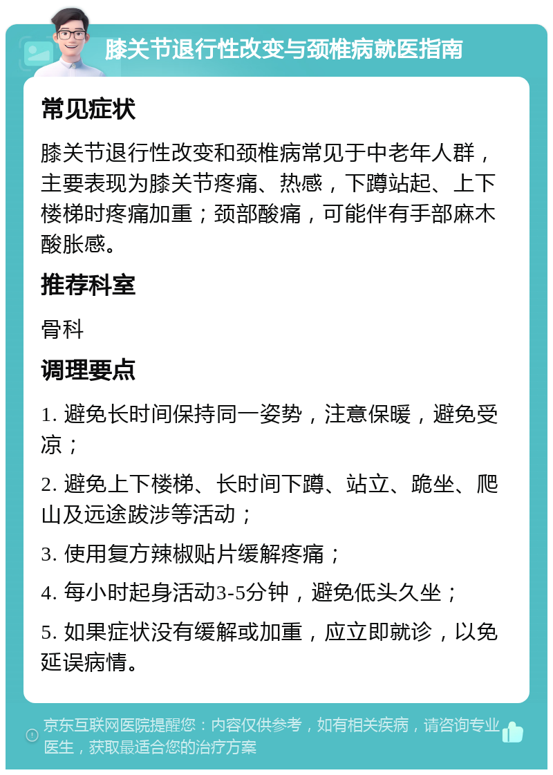 膝关节退行性改变与颈椎病就医指南 常见症状 膝关节退行性改变和颈椎病常见于中老年人群，主要表现为膝关节疼痛、热感，下蹲站起、上下楼梯时疼痛加重；颈部酸痛，可能伴有手部麻木酸胀感。 推荐科室 骨科 调理要点 1. 避免长时间保持同一姿势，注意保暖，避免受凉； 2. 避免上下楼梯、长时间下蹲、站立、跪坐、爬山及远途跋涉等活动； 3. 使用复方辣椒贴片缓解疼痛； 4. 每小时起身活动3-5分钟，避免低头久坐； 5. 如果症状没有缓解或加重，应立即就诊，以免延误病情。