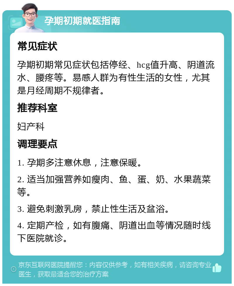 孕期初期就医指南 常见症状 孕期初期常见症状包括停经、hcg值升高、阴道流水、腰疼等。易感人群为有性生活的女性，尤其是月经周期不规律者。 推荐科室 妇产科 调理要点 1. 孕期多注意休息，注意保暖。 2. 适当加强营养如瘦肉、鱼、蛋、奶、水果蔬菜等。 3. 避免刺激乳房，禁止性生活及盆浴。 4. 定期产检，如有腹痛、阴道出血等情况随时线下医院就诊。