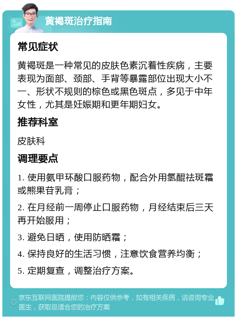 黄褐斑治疗指南 常见症状 黄褐斑是一种常见的皮肤色素沉着性疾病，主要表现为面部、颈部、手背等暴露部位出现大小不一、形状不规则的棕色或黑色斑点，多见于中年女性，尤其是妊娠期和更年期妇女。 推荐科室 皮肤科 调理要点 1. 使用氨甲环酸口服药物，配合外用氢醌祛斑霜或熊果苷乳膏； 2. 在月经前一周停止口服药物，月经结束后三天再开始服用； 3. 避免日晒，使用防晒霜； 4. 保持良好的生活习惯，注意饮食营养均衡； 5. 定期复查，调整治疗方案。