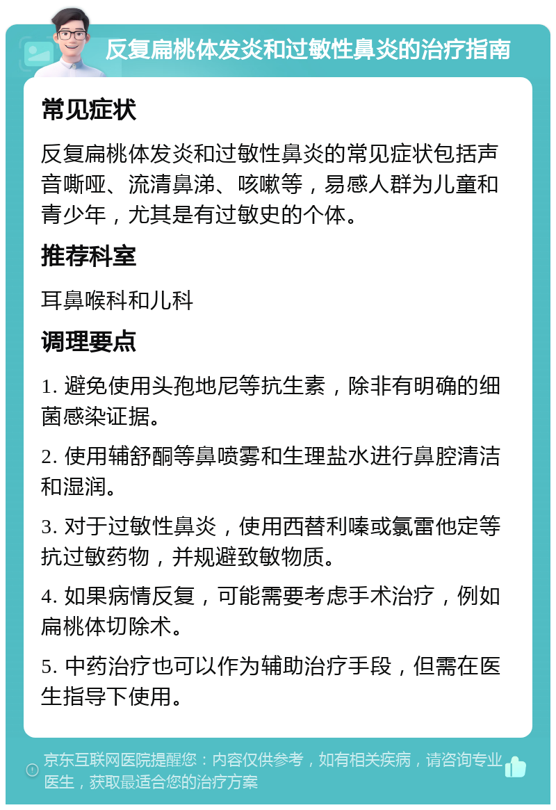 反复扁桃体发炎和过敏性鼻炎的治疗指南 常见症状 反复扁桃体发炎和过敏性鼻炎的常见症状包括声音嘶哑、流清鼻涕、咳嗽等，易感人群为儿童和青少年，尤其是有过敏史的个体。 推荐科室 耳鼻喉科和儿科 调理要点 1. 避免使用头孢地尼等抗生素，除非有明确的细菌感染证据。 2. 使用辅舒酮等鼻喷雾和生理盐水进行鼻腔清洁和湿润。 3. 对于过敏性鼻炎，使用西替利嗪或氯雷他定等抗过敏药物，并规避致敏物质。 4. 如果病情反复，可能需要考虑手术治疗，例如扁桃体切除术。 5. 中药治疗也可以作为辅助治疗手段，但需在医生指导下使用。