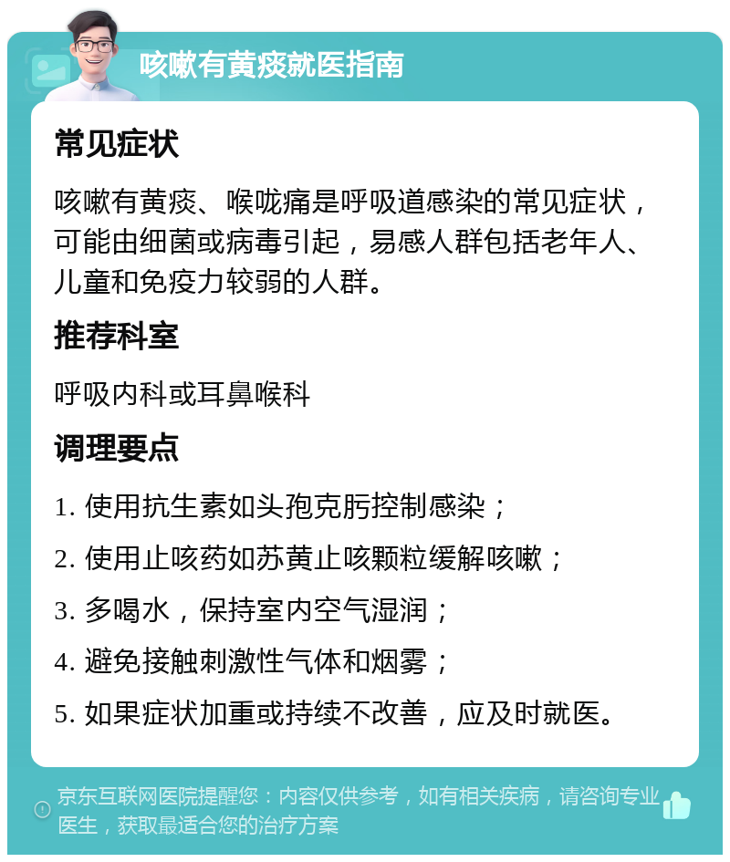 咳嗽有黄痰就医指南 常见症状 咳嗽有黄痰、喉咙痛是呼吸道感染的常见症状，可能由细菌或病毒引起，易感人群包括老年人、儿童和免疫力较弱的人群。 推荐科室 呼吸内科或耳鼻喉科 调理要点 1. 使用抗生素如头孢克肟控制感染； 2. 使用止咳药如苏黄止咳颗粒缓解咳嗽； 3. 多喝水，保持室内空气湿润； 4. 避免接触刺激性气体和烟雾； 5. 如果症状加重或持续不改善，应及时就医。