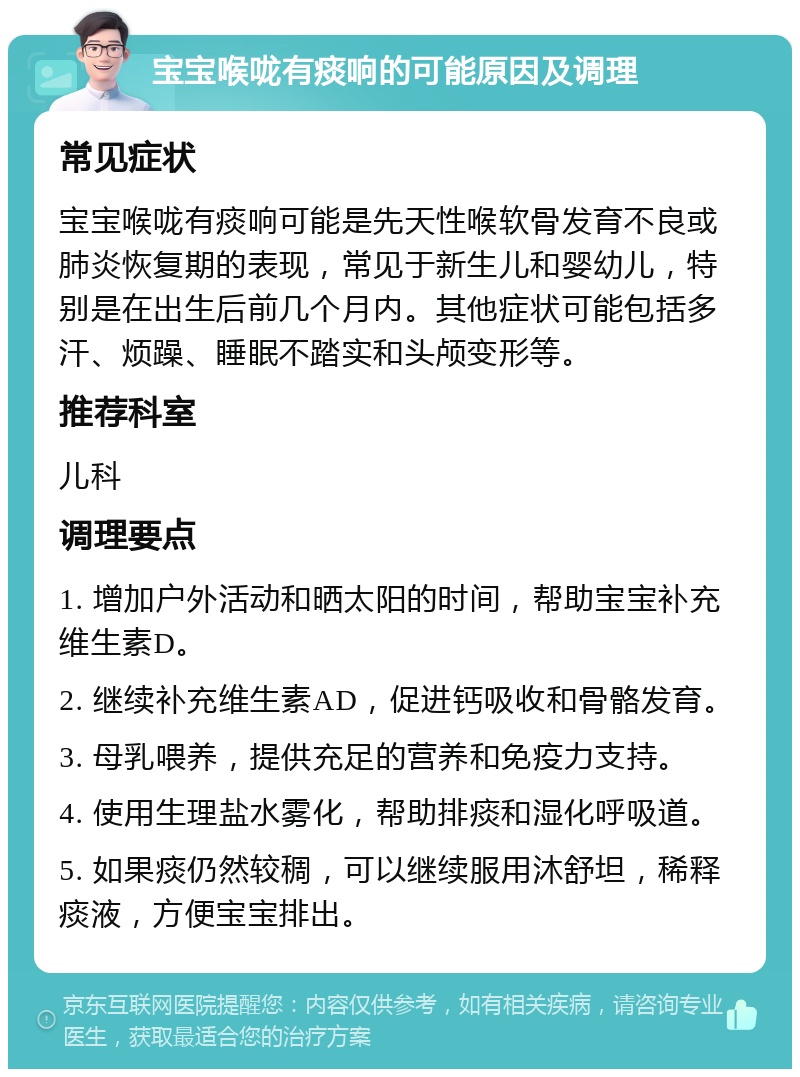 宝宝喉咙有痰响的可能原因及调理 常见症状 宝宝喉咙有痰响可能是先天性喉软骨发育不良或肺炎恢复期的表现，常见于新生儿和婴幼儿，特别是在出生后前几个月内。其他症状可能包括多汗、烦躁、睡眠不踏实和头颅变形等。 推荐科室 儿科 调理要点 1. 增加户外活动和晒太阳的时间，帮助宝宝补充维生素D。 2. 继续补充维生素AD，促进钙吸收和骨骼发育。 3. 母乳喂养，提供充足的营养和免疫力支持。 4. 使用生理盐水雾化，帮助排痰和湿化呼吸道。 5. 如果痰仍然较稠，可以继续服用沐舒坦，稀释痰液，方便宝宝排出。