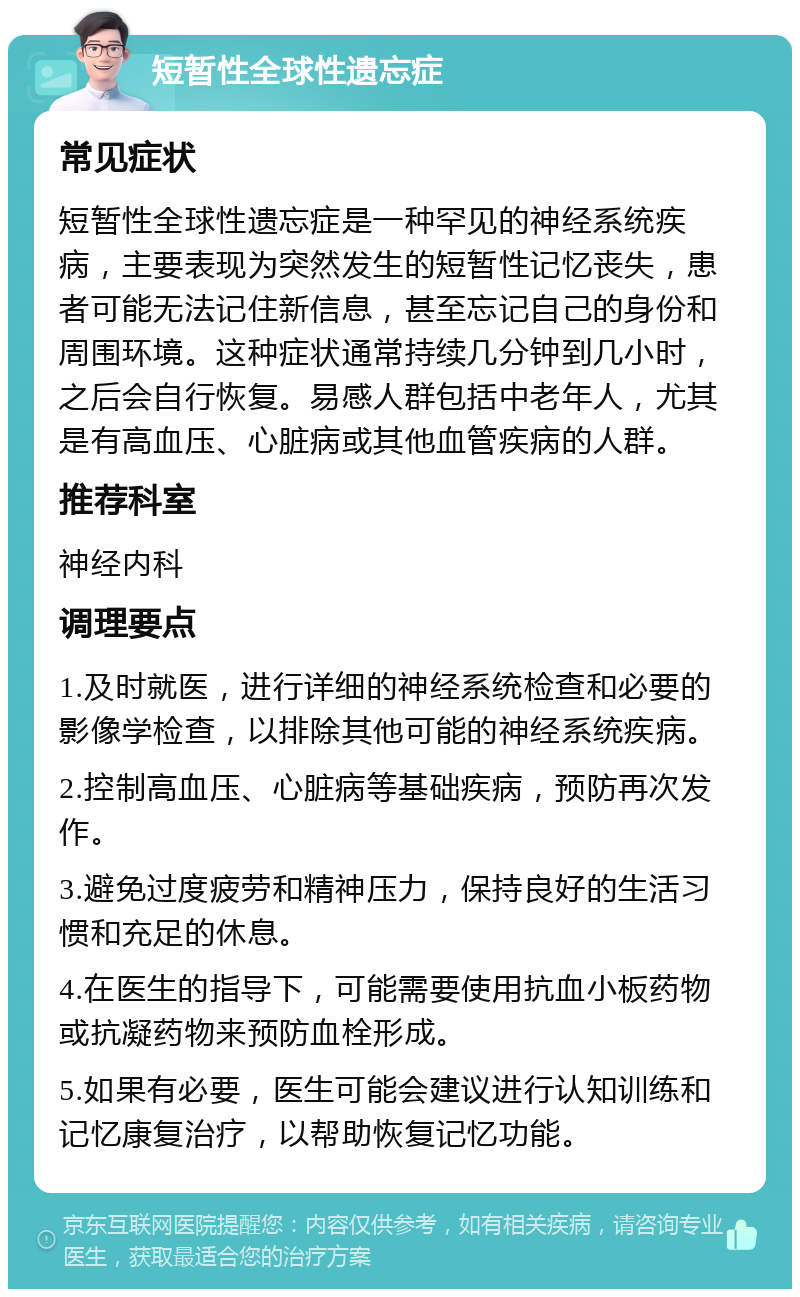 短暂性全球性遗忘症 常见症状 短暂性全球性遗忘症是一种罕见的神经系统疾病，主要表现为突然发生的短暂性记忆丧失，患者可能无法记住新信息，甚至忘记自己的身份和周围环境。这种症状通常持续几分钟到几小时，之后会自行恢复。易感人群包括中老年人，尤其是有高血压、心脏病或其他血管疾病的人群。 推荐科室 神经内科 调理要点 1.及时就医，进行详细的神经系统检查和必要的影像学检查，以排除其他可能的神经系统疾病。 2.控制高血压、心脏病等基础疾病，预防再次发作。 3.避免过度疲劳和精神压力，保持良好的生活习惯和充足的休息。 4.在医生的指导下，可能需要使用抗血小板药物或抗凝药物来预防血栓形成。 5.如果有必要，医生可能会建议进行认知训练和记忆康复治疗，以帮助恢复记忆功能。