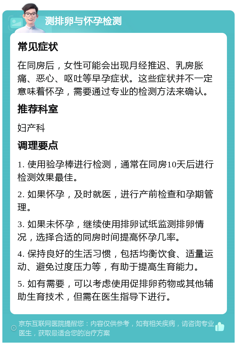 测排卵与怀孕检测 常见症状 在同房后，女性可能会出现月经推迟、乳房胀痛、恶心、呕吐等早孕症状。这些症状并不一定意味着怀孕，需要通过专业的检测方法来确认。 推荐科室 妇产科 调理要点 1. 使用验孕棒进行检测，通常在同房10天后进行检测效果最佳。 2. 如果怀孕，及时就医，进行产前检查和孕期管理。 3. 如果未怀孕，继续使用排卵试纸监测排卵情况，选择合适的同房时间提高怀孕几率。 4. 保持良好的生活习惯，包括均衡饮食、适量运动、避免过度压力等，有助于提高生育能力。 5. 如有需要，可以考虑使用促排卵药物或其他辅助生育技术，但需在医生指导下进行。