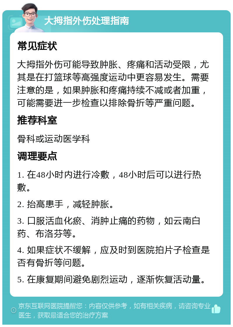 大拇指外伤处理指南 常见症状 大拇指外伤可能导致肿胀、疼痛和活动受限，尤其是在打篮球等高强度运动中更容易发生。需要注意的是，如果肿胀和疼痛持续不减或者加重，可能需要进一步检查以排除骨折等严重问题。 推荐科室 骨科或运动医学科 调理要点 1. 在48小时内进行冷敷，48小时后可以进行热敷。 2. 抬高患手，减轻肿胀。 3. 口服活血化瘀、消肿止痛的药物，如云南白药、布洛芬等。 4. 如果症状不缓解，应及时到医院拍片子检查是否有骨折等问题。 5. 在康复期间避免剧烈运动，逐渐恢复活动量。