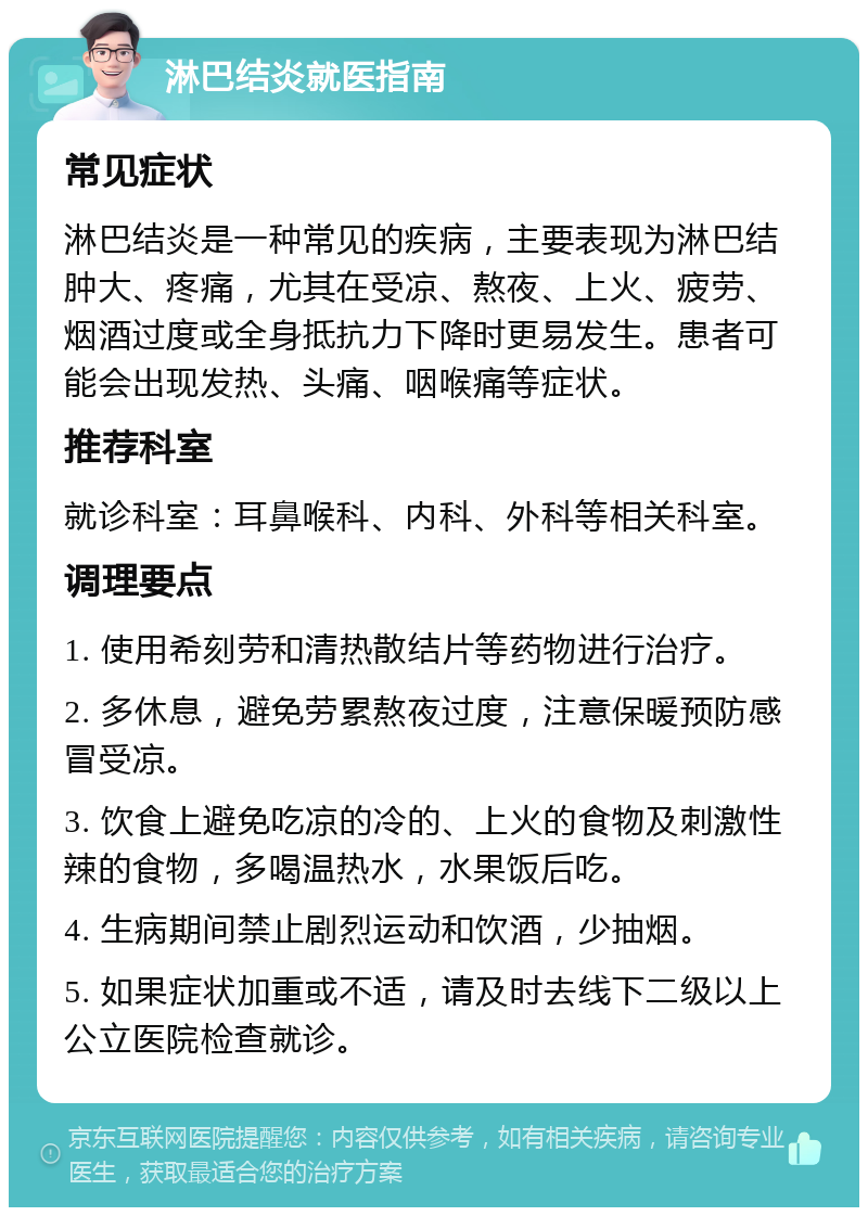 淋巴结炎就医指南 常见症状 淋巴结炎是一种常见的疾病，主要表现为淋巴结肿大、疼痛，尤其在受凉、熬夜、上火、疲劳、烟酒过度或全身抵抗力下降时更易发生。患者可能会出现发热、头痛、咽喉痛等症状。 推荐科室 就诊科室：耳鼻喉科、内科、外科等相关科室。 调理要点 1. 使用希刻劳和清热散结片等药物进行治疗。 2. 多休息，避免劳累熬夜过度，注意保暖预防感冒受凉。 3. 饮食上避免吃凉的冷的、上火的食物及刺激性辣的食物，多喝温热水，水果饭后吃。 4. 生病期间禁止剧烈运动和饮酒，少抽烟。 5. 如果症状加重或不适，请及时去线下二级以上公立医院检查就诊。