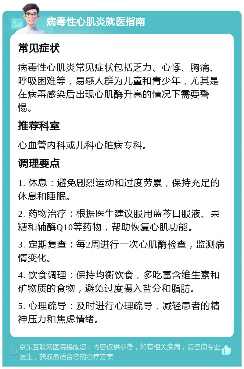 病毒性心肌炎就医指南 常见症状 病毒性心肌炎常见症状包括乏力、心悸、胸痛、呼吸困难等，易感人群为儿童和青少年，尤其是在病毒感染后出现心肌酶升高的情况下需要警惕。 推荐科室 心血管内科或儿科心脏病专科。 调理要点 1. 休息：避免剧烈运动和过度劳累，保持充足的休息和睡眠。 2. 药物治疗：根据医生建议服用蓝芩口服液、果糖和辅酶Q10等药物，帮助恢复心肌功能。 3. 定期复查：每2周进行一次心肌酶检查，监测病情变化。 4. 饮食调理：保持均衡饮食，多吃富含维生素和矿物质的食物，避免过度摄入盐分和脂肪。 5. 心理疏导：及时进行心理疏导，减轻患者的精神压力和焦虑情绪。