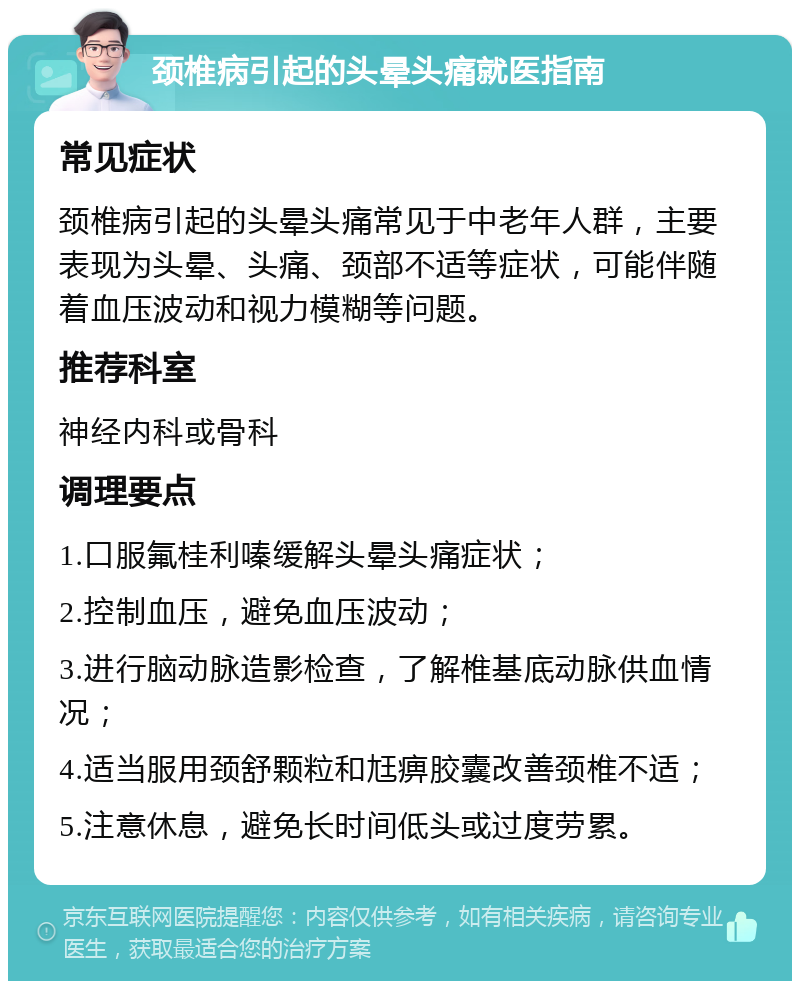 颈椎病引起的头晕头痛就医指南 常见症状 颈椎病引起的头晕头痛常见于中老年人群，主要表现为头晕、头痛、颈部不适等症状，可能伴随着血压波动和视力模糊等问题。 推荐科室 神经内科或骨科 调理要点 1.口服氟桂利嗪缓解头晕头痛症状； 2.控制血压，避免血压波动； 3.进行脑动脉造影检查，了解椎基底动脉供血情况； 4.适当服用颈舒颗粒和尪痹胶囊改善颈椎不适； 5.注意休息，避免长时间低头或过度劳累。