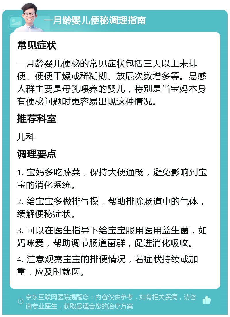 一月龄婴儿便秘调理指南 常见症状 一月龄婴儿便秘的常见症状包括三天以上未排便、便便干燥或稀糊糊、放屁次数增多等。易感人群主要是母乳喂养的婴儿，特别是当宝妈本身有便秘问题时更容易出现这种情况。 推荐科室 儿科 调理要点 1. 宝妈多吃蔬菜，保持大便通畅，避免影响到宝宝的消化系统。 2. 给宝宝多做排气操，帮助排除肠道中的气体，缓解便秘症状。 3. 可以在医生指导下给宝宝服用医用益生菌，如妈咪爱，帮助调节肠道菌群，促进消化吸收。 4. 注意观察宝宝的排便情况，若症状持续或加重，应及时就医。