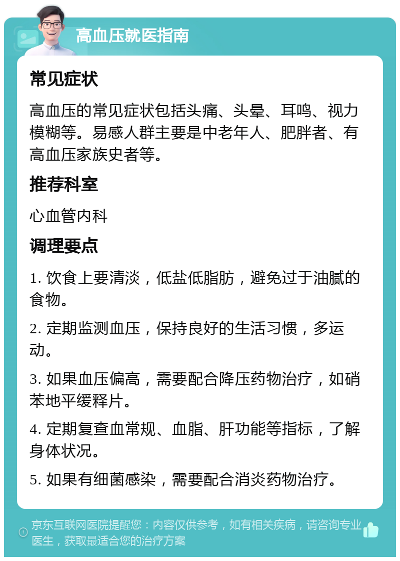 高血压就医指南 常见症状 高血压的常见症状包括头痛、头晕、耳鸣、视力模糊等。易感人群主要是中老年人、肥胖者、有高血压家族史者等。 推荐科室 心血管内科 调理要点 1. 饮食上要清淡，低盐低脂肪，避免过于油腻的食物。 2. 定期监测血压，保持良好的生活习惯，多运动。 3. 如果血压偏高，需要配合降压药物治疗，如硝苯地平缓释片。 4. 定期复查血常规、血脂、肝功能等指标，了解身体状况。 5. 如果有细菌感染，需要配合消炎药物治疗。