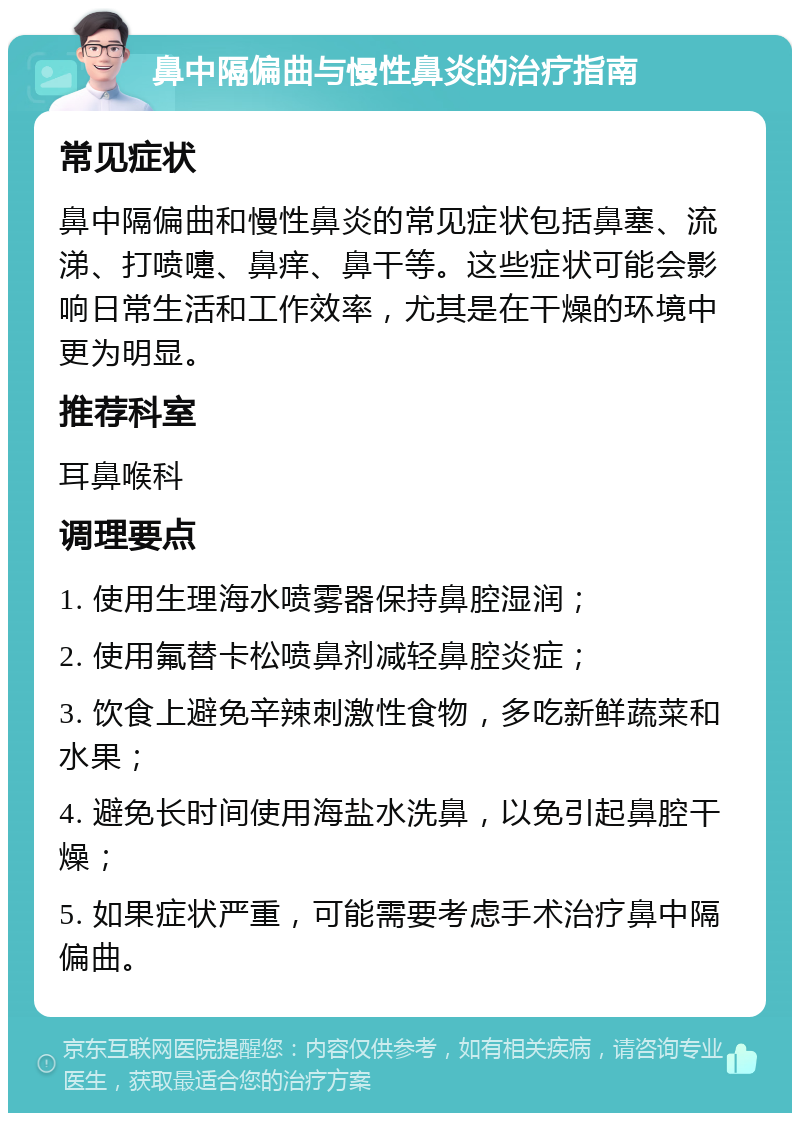 鼻中隔偏曲与慢性鼻炎的治疗指南 常见症状 鼻中隔偏曲和慢性鼻炎的常见症状包括鼻塞、流涕、打喷嚏、鼻痒、鼻干等。这些症状可能会影响日常生活和工作效率，尤其是在干燥的环境中更为明显。 推荐科室 耳鼻喉科 调理要点 1. 使用生理海水喷雾器保持鼻腔湿润； 2. 使用氟替卡松喷鼻剂减轻鼻腔炎症； 3. 饮食上避免辛辣刺激性食物，多吃新鲜蔬菜和水果； 4. 避免长时间使用海盐水洗鼻，以免引起鼻腔干燥； 5. 如果症状严重，可能需要考虑手术治疗鼻中隔偏曲。