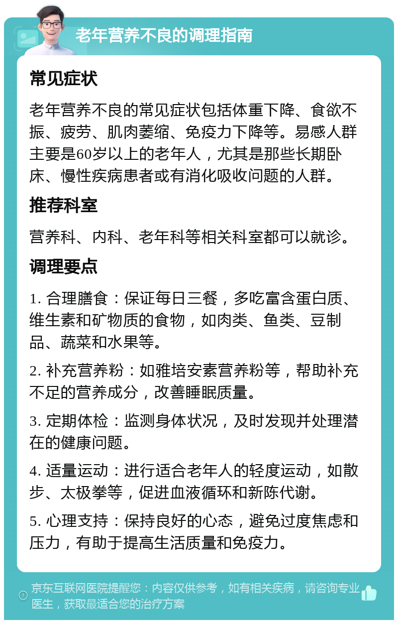 老年营养不良的调理指南 常见症状 老年营养不良的常见症状包括体重下降、食欲不振、疲劳、肌肉萎缩、免疫力下降等。易感人群主要是60岁以上的老年人，尤其是那些长期卧床、慢性疾病患者或有消化吸收问题的人群。 推荐科室 营养科、内科、老年科等相关科室都可以就诊。 调理要点 1. 合理膳食：保证每日三餐，多吃富含蛋白质、维生素和矿物质的食物，如肉类、鱼类、豆制品、蔬菜和水果等。 2. 补充营养粉：如雅培安素营养粉等，帮助补充不足的营养成分，改善睡眠质量。 3. 定期体检：监测身体状况，及时发现并处理潜在的健康问题。 4. 适量运动：进行适合老年人的轻度运动，如散步、太极拳等，促进血液循环和新陈代谢。 5. 心理支持：保持良好的心态，避免过度焦虑和压力，有助于提高生活质量和免疫力。